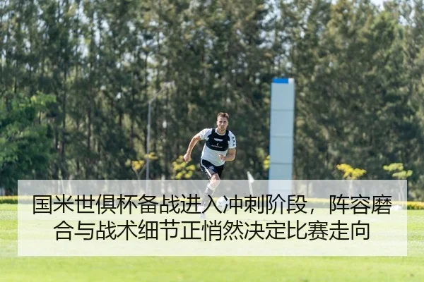 国米世俱杯备战进入冲刺阶段，阵容磨合与战术细节正悄然决定比赛走向